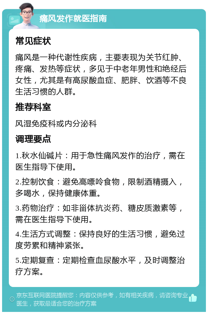 痛风发作就医指南 常见症状 痛风是一种代谢性疾病，主要表现为关节红肿、疼痛、发热等症状，多见于中老年男性和绝经后女性，尤其是有高尿酸血症、肥胖、饮酒等不良生活习惯的人群。 推荐科室 风湿免疫科或内分泌科 调理要点 1.秋水仙碱片：用于急性痛风发作的治疗，需在医生指导下使用。 2.控制饮食：避免高嘌呤食物，限制酒精摄入，多喝水，保持健康体重。 3.药物治疗：如非甾体抗炎药、糖皮质激素等，需在医生指导下使用。 4.生活方式调整：保持良好的生活习惯，避免过度劳累和精神紧张。 5.定期复查：定期检查血尿酸水平，及时调整治疗方案。