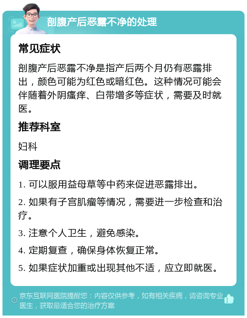 剖腹产后恶露不净的处理 常见症状 剖腹产后恶露不净是指产后两个月仍有恶露排出，颜色可能为红色或暗红色。这种情况可能会伴随着外阴瘙痒、白带增多等症状，需要及时就医。 推荐科室 妇科 调理要点 1. 可以服用益母草等中药来促进恶露排出。 2. 如果有子宫肌瘤等情况，需要进一步检查和治疗。 3. 注意个人卫生，避免感染。 4. 定期复查，确保身体恢复正常。 5. 如果症状加重或出现其他不适，应立即就医。