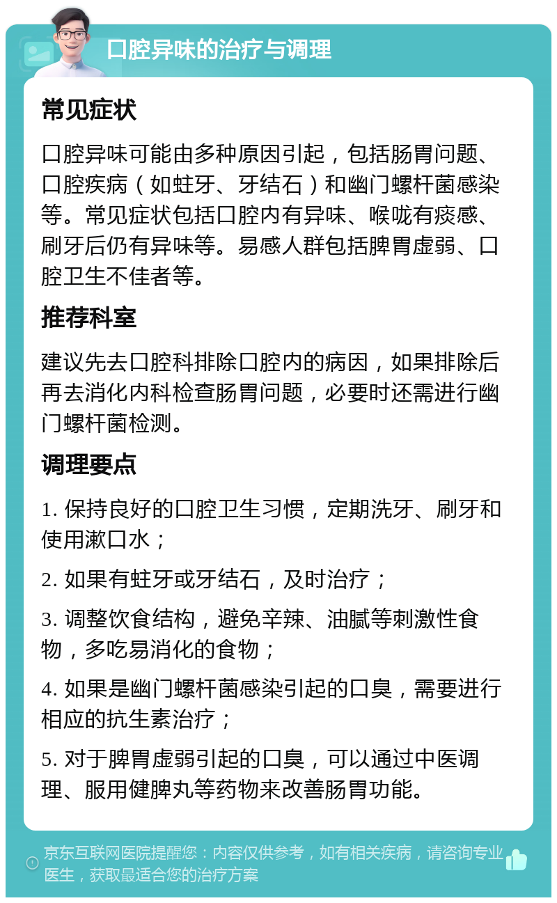 口腔异味的治疗与调理 常见症状 口腔异味可能由多种原因引起，包括肠胃问题、口腔疾病（如蛀牙、牙结石）和幽门螺杆菌感染等。常见症状包括口腔内有异味、喉咙有痰感、刷牙后仍有异味等。易感人群包括脾胃虚弱、口腔卫生不佳者等。 推荐科室 建议先去口腔科排除口腔内的病因，如果排除后再去消化内科检查肠胃问题，必要时还需进行幽门螺杆菌检测。 调理要点 1. 保持良好的口腔卫生习惯，定期洗牙、刷牙和使用漱口水； 2. 如果有蛀牙或牙结石，及时治疗； 3. 调整饮食结构，避免辛辣、油腻等刺激性食物，多吃易消化的食物； 4. 如果是幽门螺杆菌感染引起的口臭，需要进行相应的抗生素治疗； 5. 对于脾胃虚弱引起的口臭，可以通过中医调理、服用健脾丸等药物来改善肠胃功能。