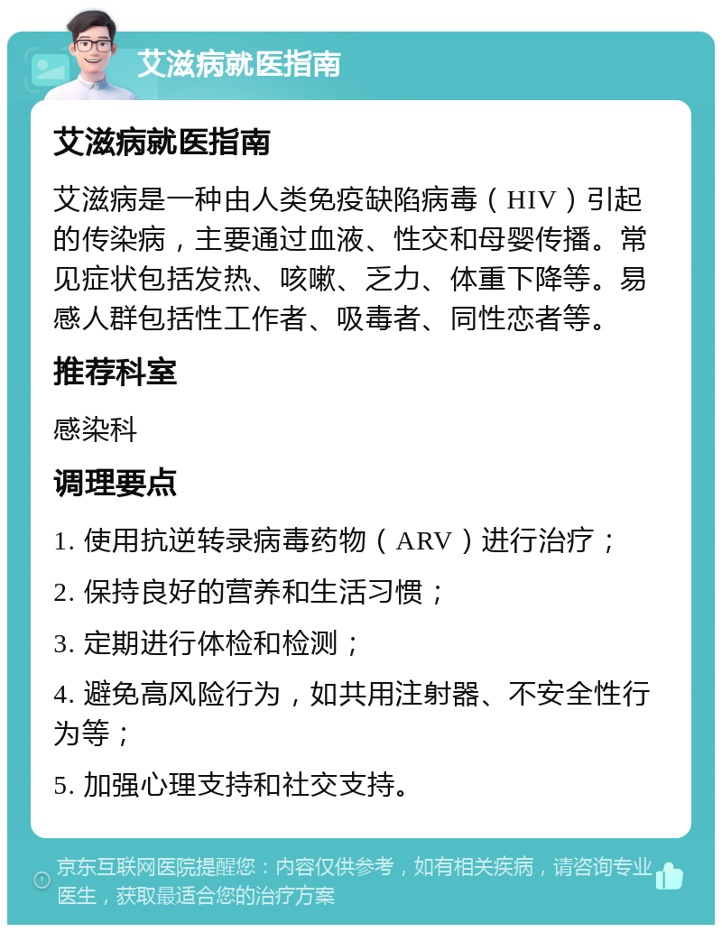 艾滋病就医指南 艾滋病就医指南 艾滋病是一种由人类免疫缺陷病毒（HIV）引起的传染病，主要通过血液、性交和母婴传播。常见症状包括发热、咳嗽、乏力、体重下降等。易感人群包括性工作者、吸毒者、同性恋者等。 推荐科室 感染科 调理要点 1. 使用抗逆转录病毒药物（ARV）进行治疗； 2. 保持良好的营养和生活习惯； 3. 定期进行体检和检测； 4. 避免高风险行为，如共用注射器、不安全性行为等； 5. 加强心理支持和社交支持。