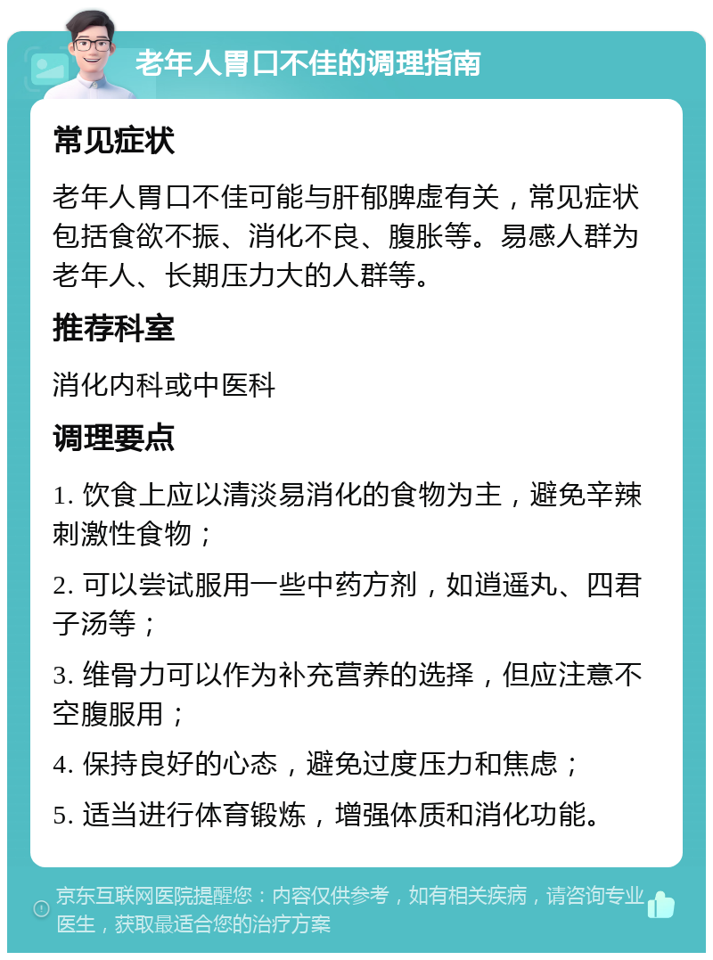 老年人胃口不佳的调理指南 常见症状 老年人胃口不佳可能与肝郁脾虚有关，常见症状包括食欲不振、消化不良、腹胀等。易感人群为老年人、长期压力大的人群等。 推荐科室 消化内科或中医科 调理要点 1. 饮食上应以清淡易消化的食物为主，避免辛辣刺激性食物； 2. 可以尝试服用一些中药方剂，如逍遥丸、四君子汤等； 3. 维骨力可以作为补充营养的选择，但应注意不空腹服用； 4. 保持良好的心态，避免过度压力和焦虑； 5. 适当进行体育锻炼，增强体质和消化功能。