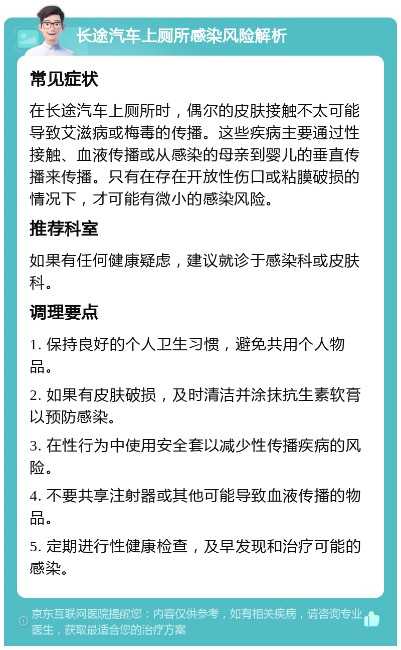 长途汽车上厕所感染风险解析 常见症状 在长途汽车上厕所时，偶尔的皮肤接触不太可能导致艾滋病或梅毒的传播。这些疾病主要通过性接触、血液传播或从感染的母亲到婴儿的垂直传播来传播。只有在存在开放性伤口或粘膜破损的情况下，才可能有微小的感染风险。 推荐科室 如果有任何健康疑虑，建议就诊于感染科或皮肤科。 调理要点 1. 保持良好的个人卫生习惯，避免共用个人物品。 2. 如果有皮肤破损，及时清洁并涂抹抗生素软膏以预防感染。 3. 在性行为中使用安全套以减少性传播疾病的风险。 4. 不要共享注射器或其他可能导致血液传播的物品。 5. 定期进行性健康检查，及早发现和治疗可能的感染。