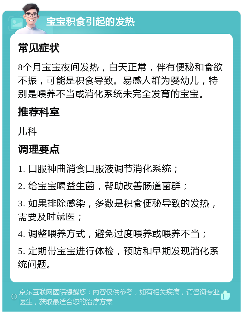 宝宝积食引起的发热 常见症状 8个月宝宝夜间发热，白天正常，伴有便秘和食欲不振，可能是积食导致。易感人群为婴幼儿，特别是喂养不当或消化系统未完全发育的宝宝。 推荐科室 儿科 调理要点 1. 口服神曲消食口服液调节消化系统； 2. 给宝宝喝益生菌，帮助改善肠道菌群； 3. 如果排除感染，多数是积食便秘导致的发热，需要及时就医； 4. 调整喂养方式，避免过度喂养或喂养不当； 5. 定期带宝宝进行体检，预防和早期发现消化系统问题。