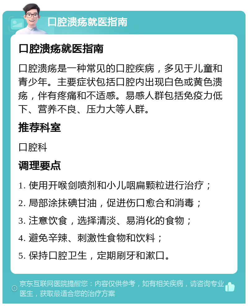 口腔溃疡就医指南 口腔溃疡就医指南 口腔溃疡是一种常见的口腔疾病，多见于儿童和青少年。主要症状包括口腔内出现白色或黄色溃疡，伴有疼痛和不适感。易感人群包括免疫力低下、营养不良、压力大等人群。 推荐科室 口腔科 调理要点 1. 使用开喉剑喷剂和小儿咽扁颗粒进行治疗； 2. 局部涂抹碘甘油，促进伤口愈合和消毒； 3. 注意饮食，选择清淡、易消化的食物； 4. 避免辛辣、刺激性食物和饮料； 5. 保持口腔卫生，定期刷牙和漱口。