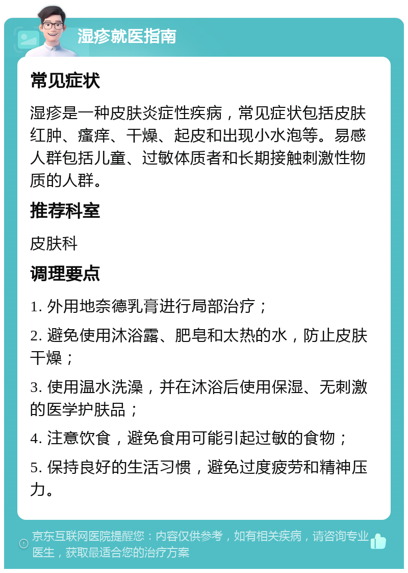 湿疹就医指南 常见症状 湿疹是一种皮肤炎症性疾病，常见症状包括皮肤红肿、瘙痒、干燥、起皮和出现小水泡等。易感人群包括儿童、过敏体质者和长期接触刺激性物质的人群。 推荐科室 皮肤科 调理要点 1. 外用地奈德乳膏进行局部治疗； 2. 避免使用沐浴露、肥皂和太热的水，防止皮肤干燥； 3. 使用温水洗澡，并在沐浴后使用保湿、无刺激的医学护肤品； 4. 注意饮食，避免食用可能引起过敏的食物； 5. 保持良好的生活习惯，避免过度疲劳和精神压力。