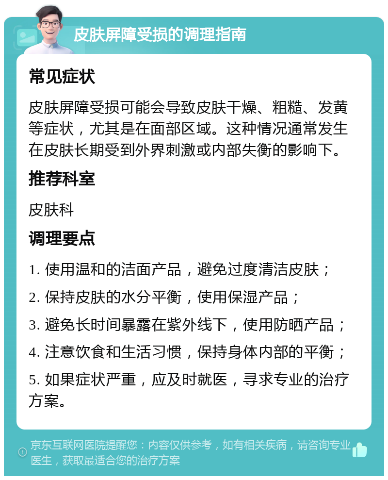 皮肤屏障受损的调理指南 常见症状 皮肤屏障受损可能会导致皮肤干燥、粗糙、发黄等症状，尤其是在面部区域。这种情况通常发生在皮肤长期受到外界刺激或内部失衡的影响下。 推荐科室 皮肤科 调理要点 1. 使用温和的洁面产品，避免过度清洁皮肤； 2. 保持皮肤的水分平衡，使用保湿产品； 3. 避免长时间暴露在紫外线下，使用防晒产品； 4. 注意饮食和生活习惯，保持身体内部的平衡； 5. 如果症状严重，应及时就医，寻求专业的治疗方案。