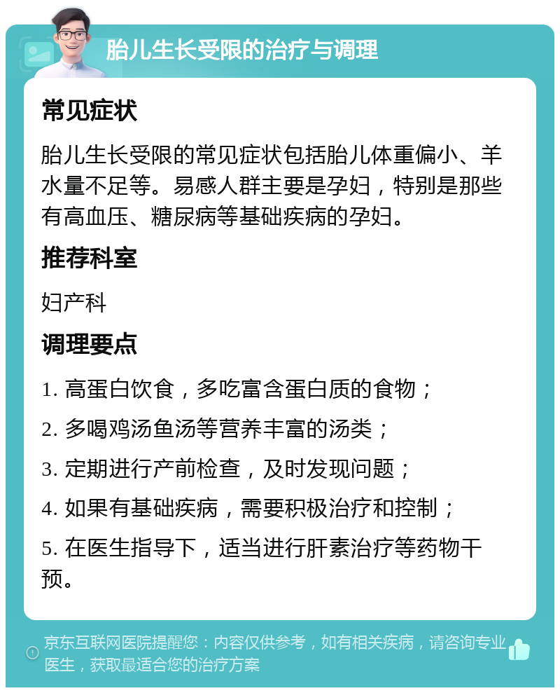 胎儿生长受限的治疗与调理 常见症状 胎儿生长受限的常见症状包括胎儿体重偏小、羊水量不足等。易感人群主要是孕妇，特别是那些有高血压、糖尿病等基础疾病的孕妇。 推荐科室 妇产科 调理要点 1. 高蛋白饮食，多吃富含蛋白质的食物； 2. 多喝鸡汤鱼汤等营养丰富的汤类； 3. 定期进行产前检查，及时发现问题； 4. 如果有基础疾病，需要积极治疗和控制； 5. 在医生指导下，适当进行肝素治疗等药物干预。