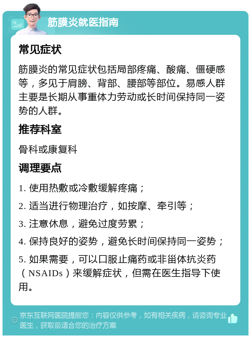 筋膜炎就医指南 常见症状 筋膜炎的常见症状包括局部疼痛、酸痛、僵硬感等，多见于肩膀、背部、腰部等部位。易感人群主要是长期从事重体力劳动或长时间保持同一姿势的人群。 推荐科室 骨科或康复科 调理要点 1. 使用热敷或冷敷缓解疼痛； 2. 适当进行物理治疗，如按摩、牵引等； 3. 注意休息，避免过度劳累； 4. 保持良好的姿势，避免长时间保持同一姿势； 5. 如果需要，可以口服止痛药或非甾体抗炎药（NSAIDs）来缓解症状，但需在医生指导下使用。