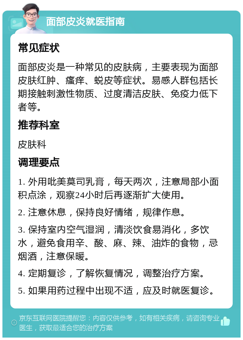 面部皮炎就医指南 常见症状 面部皮炎是一种常见的皮肤病，主要表现为面部皮肤红肿、瘙痒、蜕皮等症状。易感人群包括长期接触刺激性物质、过度清洁皮肤、免疫力低下者等。 推荐科室 皮肤科 调理要点 1. 外用吡美莫司乳膏，每天两次，注意局部小面积点涂，观察24小时后再逐渐扩大使用。 2. 注意休息，保持良好情绪，规律作息。 3. 保持室内空气湿润，清淡饮食易消化，多饮水，避免食用辛、酸、麻、辣、油炸的食物，忌烟酒，注意保暖。 4. 定期复诊，了解恢复情况，调整治疗方案。 5. 如果用药过程中出现不适，应及时就医复诊。