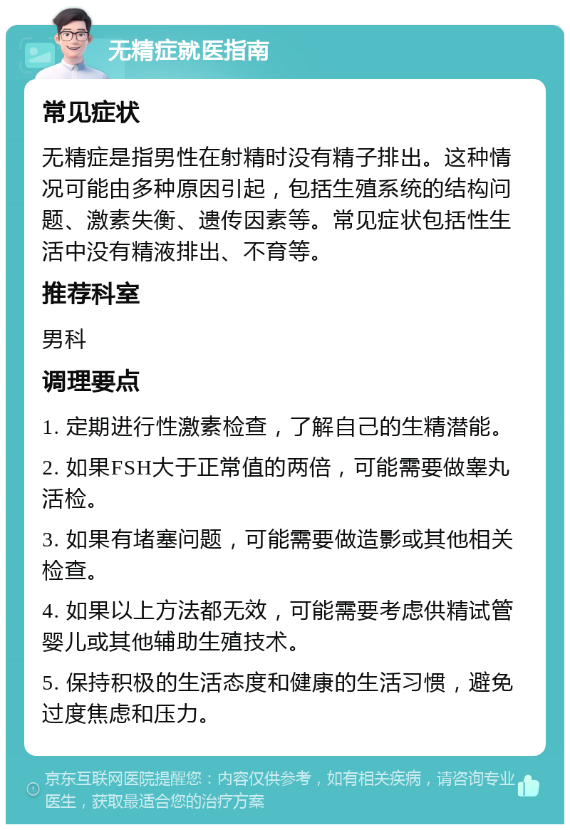 无精症就医指南 常见症状 无精症是指男性在射精时没有精子排出。这种情况可能由多种原因引起，包括生殖系统的结构问题、激素失衡、遗传因素等。常见症状包括性生活中没有精液排出、不育等。 推荐科室 男科 调理要点 1. 定期进行性激素检查，了解自己的生精潜能。 2. 如果FSH大于正常值的两倍，可能需要做睾丸活检。 3. 如果有堵塞问题，可能需要做造影或其他相关检查。 4. 如果以上方法都无效，可能需要考虑供精试管婴儿或其他辅助生殖技术。 5. 保持积极的生活态度和健康的生活习惯，避免过度焦虑和压力。