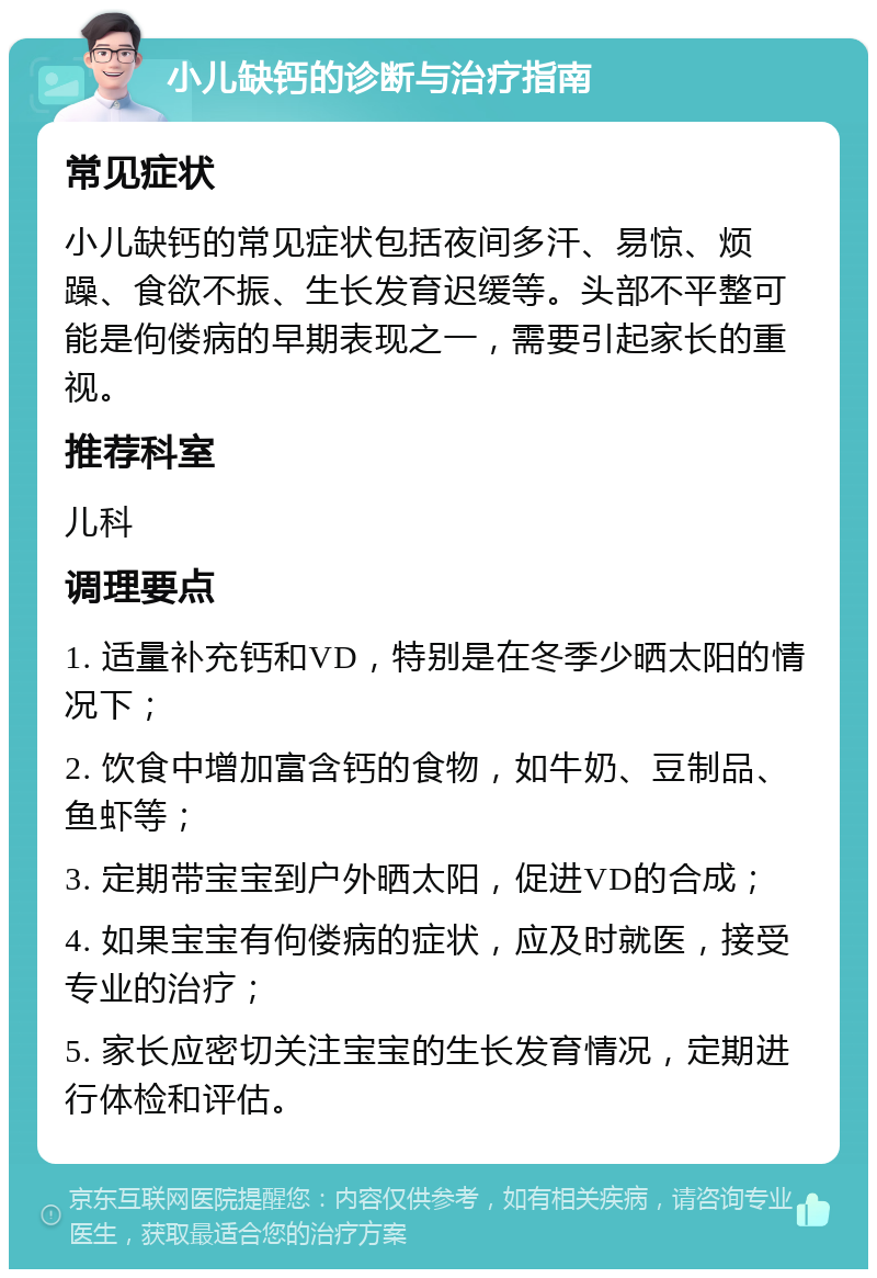 小儿缺钙的诊断与治疗指南 常见症状 小儿缺钙的常见症状包括夜间多汗、易惊、烦躁、食欲不振、生长发育迟缓等。头部不平整可能是佝偻病的早期表现之一，需要引起家长的重视。 推荐科室 儿科 调理要点 1. 适量补充钙和VD，特别是在冬季少晒太阳的情况下； 2. 饮食中增加富含钙的食物，如牛奶、豆制品、鱼虾等； 3. 定期带宝宝到户外晒太阳，促进VD的合成； 4. 如果宝宝有佝偻病的症状，应及时就医，接受专业的治疗； 5. 家长应密切关注宝宝的生长发育情况，定期进行体检和评估。