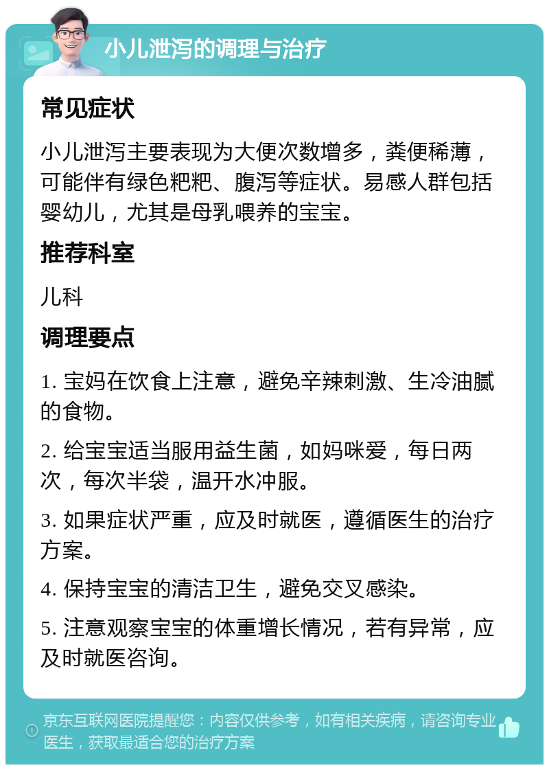 小儿泄泻的调理与治疗 常见症状 小儿泄泻主要表现为大便次数增多，粪便稀薄，可能伴有绿色粑粑、腹泻等症状。易感人群包括婴幼儿，尤其是母乳喂养的宝宝。 推荐科室 儿科 调理要点 1. 宝妈在饮食上注意，避免辛辣刺激、生冷油腻的食物。 2. 给宝宝适当服用益生菌，如妈咪爱，每日两次，每次半袋，温开水冲服。 3. 如果症状严重，应及时就医，遵循医生的治疗方案。 4. 保持宝宝的清洁卫生，避免交叉感染。 5. 注意观察宝宝的体重增长情况，若有异常，应及时就医咨询。