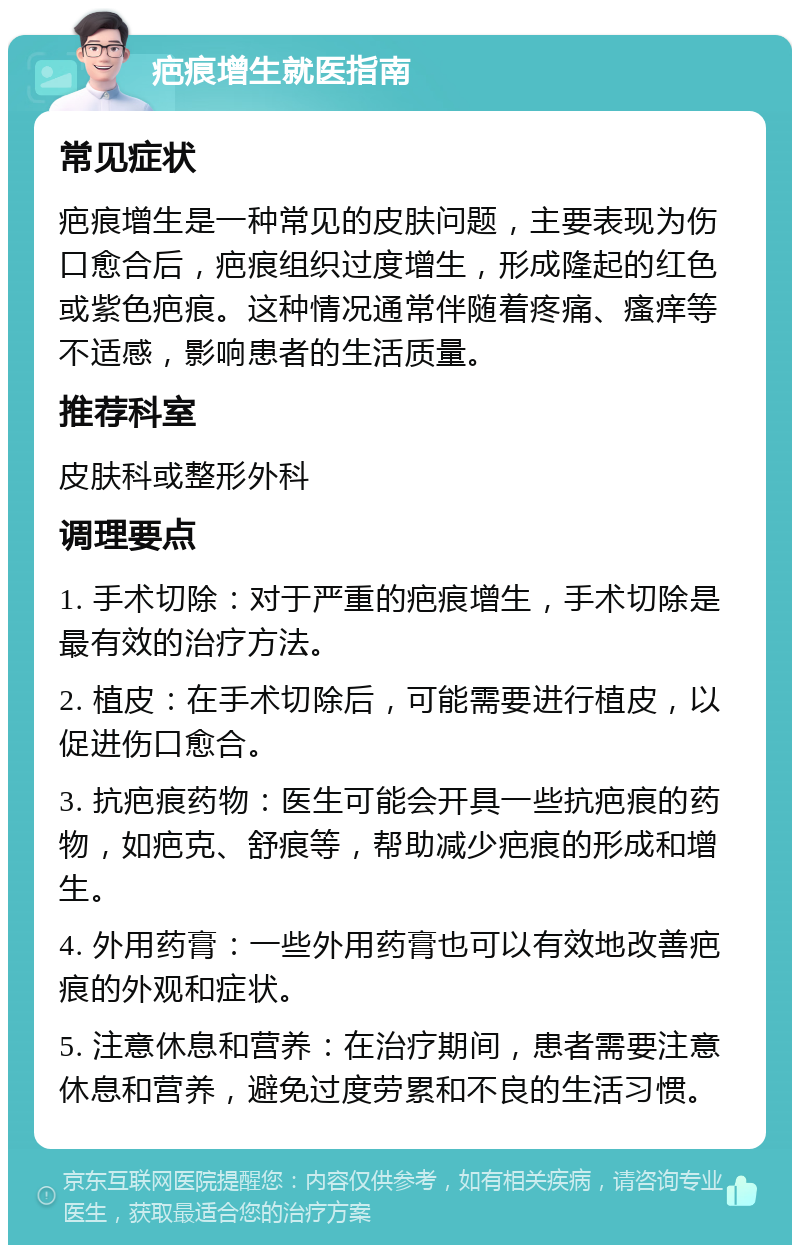 疤痕增生就医指南 常见症状 疤痕增生是一种常见的皮肤问题，主要表现为伤口愈合后，疤痕组织过度增生，形成隆起的红色或紫色疤痕。这种情况通常伴随着疼痛、瘙痒等不适感，影响患者的生活质量。 推荐科室 皮肤科或整形外科 调理要点 1. 手术切除：对于严重的疤痕增生，手术切除是最有效的治疗方法。 2. 植皮：在手术切除后，可能需要进行植皮，以促进伤口愈合。 3. 抗疤痕药物：医生可能会开具一些抗疤痕的药物，如疤克、舒痕等，帮助减少疤痕的形成和增生。 4. 外用药膏：一些外用药膏也可以有效地改善疤痕的外观和症状。 5. 注意休息和营养：在治疗期间，患者需要注意休息和营养，避免过度劳累和不良的生活习惯。