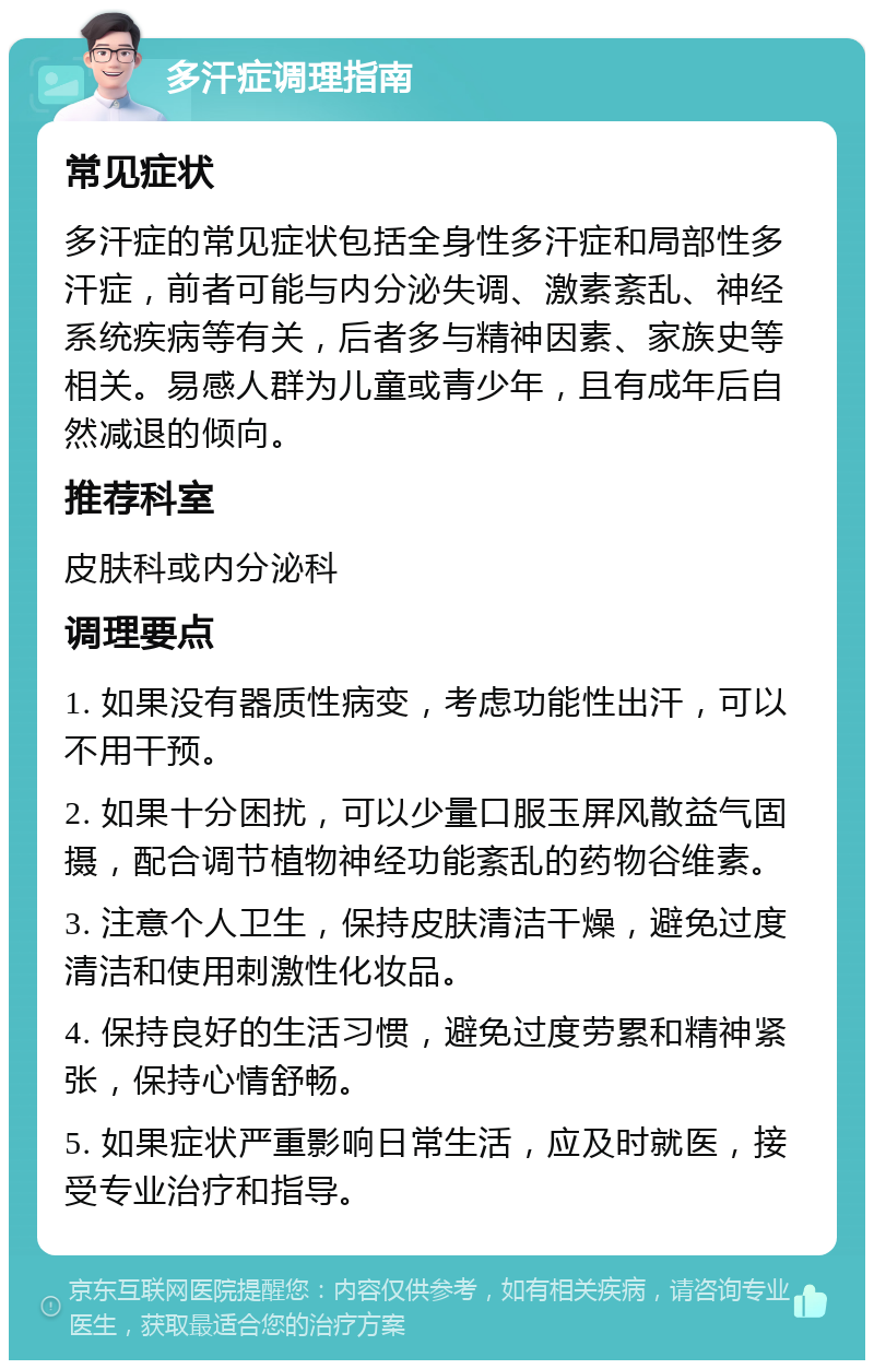 多汗症调理指南 常见症状 多汗症的常见症状包括全身性多汗症和局部性多汗症，前者可能与内分泌失调、激素紊乱、神经系统疾病等有关，后者多与精神因素、家族史等相关。易感人群为儿童或青少年，且有成年后自然减退的倾向。 推荐科室 皮肤科或内分泌科 调理要点 1. 如果没有器质性病变，考虑功能性出汗，可以不用干预。 2. 如果十分困扰，可以少量口服玉屏风散益气固摄，配合调节植物神经功能紊乱的药物谷维素。 3. 注意个人卫生，保持皮肤清洁干燥，避免过度清洁和使用刺激性化妆品。 4. 保持良好的生活习惯，避免过度劳累和精神紧张，保持心情舒畅。 5. 如果症状严重影响日常生活，应及时就医，接受专业治疗和指导。