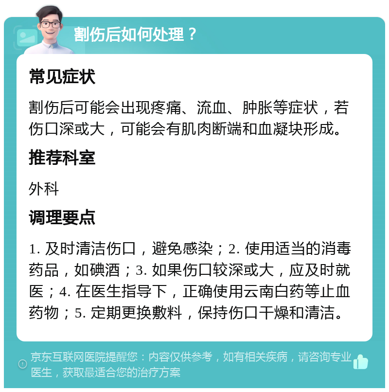 割伤后如何处理？ 常见症状 割伤后可能会出现疼痛、流血、肿胀等症状，若伤口深或大，可能会有肌肉断端和血凝块形成。 推荐科室 外科 调理要点 1. 及时清洁伤口，避免感染；2. 使用适当的消毒药品，如碘酒；3. 如果伤口较深或大，应及时就医；4. 在医生指导下，正确使用云南白药等止血药物；5. 定期更换敷料，保持伤口干燥和清洁。