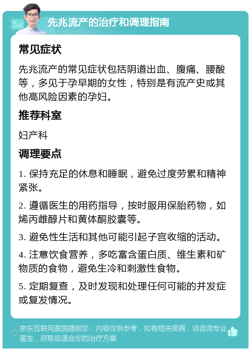 先兆流产的治疗和调理指南 常见症状 先兆流产的常见症状包括阴道出血、腹痛、腰酸等，多见于孕早期的女性，特别是有流产史或其他高风险因素的孕妇。 推荐科室 妇产科 调理要点 1. 保持充足的休息和睡眠，避免过度劳累和精神紧张。 2. 遵循医生的用药指导，按时服用保胎药物，如烯丙雌醇片和黄体酮胶囊等。 3. 避免性生活和其他可能引起子宫收缩的活动。 4. 注意饮食营养，多吃富含蛋白质、维生素和矿物质的食物，避免生冷和刺激性食物。 5. 定期复查，及时发现和处理任何可能的并发症或复发情况。