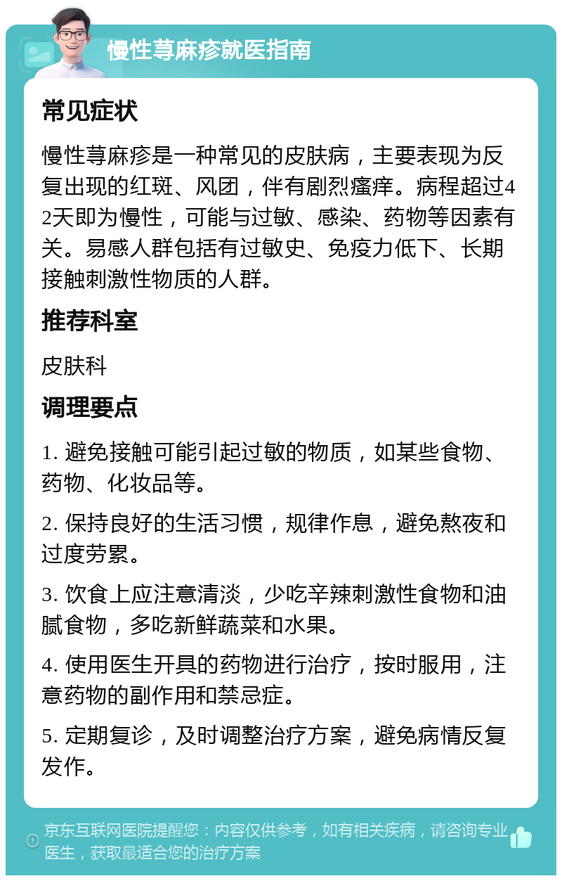 慢性荨麻疹就医指南 常见症状 慢性荨麻疹是一种常见的皮肤病，主要表现为反复出现的红斑、风团，伴有剧烈瘙痒。病程超过42天即为慢性，可能与过敏、感染、药物等因素有关。易感人群包括有过敏史、免疫力低下、长期接触刺激性物质的人群。 推荐科室 皮肤科 调理要点 1. 避免接触可能引起过敏的物质，如某些食物、药物、化妆品等。 2. 保持良好的生活习惯，规律作息，避免熬夜和过度劳累。 3. 饮食上应注意清淡，少吃辛辣刺激性食物和油腻食物，多吃新鲜蔬菜和水果。 4. 使用医生开具的药物进行治疗，按时服用，注意药物的副作用和禁忌症。 5. 定期复诊，及时调整治疗方案，避免病情反复发作。