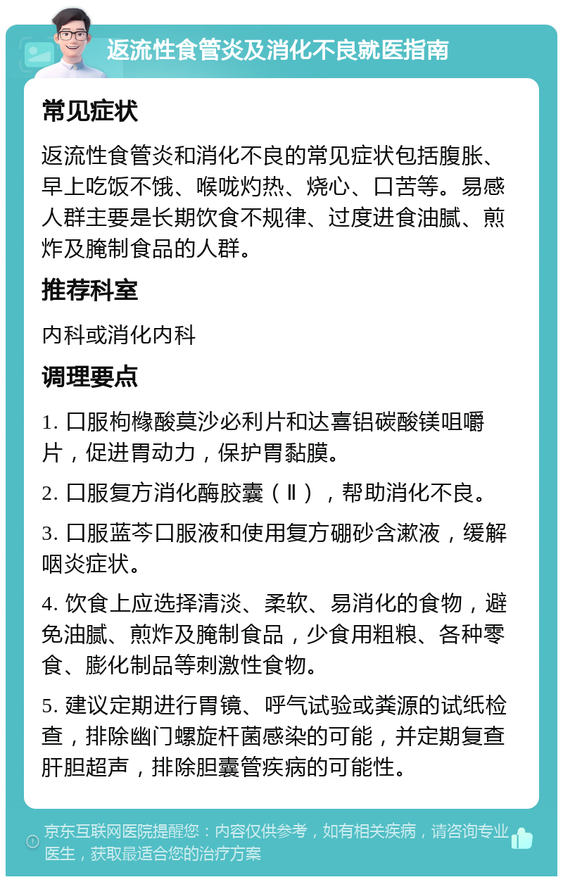 返流性食管炎及消化不良就医指南 常见症状 返流性食管炎和消化不良的常见症状包括腹胀、早上吃饭不饿、喉咙灼热、烧心、口苦等。易感人群主要是长期饮食不规律、过度进食油腻、煎炸及腌制食品的人群。 推荐科室 内科或消化内科 调理要点 1. 口服枸橼酸莫沙必利片和达喜铝碳酸镁咀嚼片，促进胃动力，保护胃黏膜。 2. 口服复方消化酶胶囊（Ⅱ），帮助消化不良。 3. 口服蓝芩口服液和使用复方硼砂含漱液，缓解咽炎症状。 4. 饮食上应选择清淡、柔软、易消化的食物，避免油腻、煎炸及腌制食品，少食用粗粮、各种零食、膨化制品等刺激性食物。 5. 建议定期进行胃镜、呼气试验或粪源的试纸检查，排除幽门螺旋杆菌感染的可能，并定期复查肝胆超声，排除胆囊管疾病的可能性。