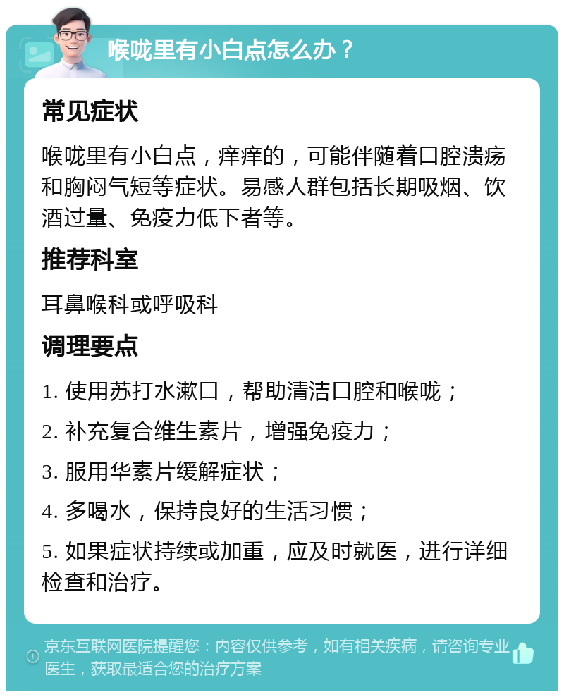 喉咙里有小白点怎么办？ 常见症状 喉咙里有小白点，痒痒的，可能伴随着口腔溃疡和胸闷气短等症状。易感人群包括长期吸烟、饮酒过量、免疫力低下者等。 推荐科室 耳鼻喉科或呼吸科 调理要点 1. 使用苏打水漱口，帮助清洁口腔和喉咙； 2. 补充复合维生素片，增强免疫力； 3. 服用华素片缓解症状； 4. 多喝水，保持良好的生活习惯； 5. 如果症状持续或加重，应及时就医，进行详细检查和治疗。