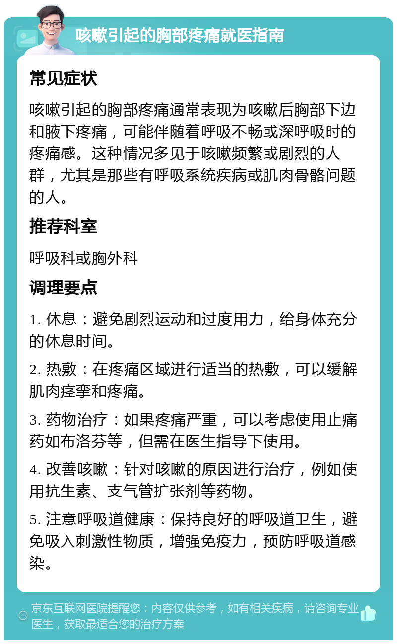 咳嗽引起的胸部疼痛就医指南 常见症状 咳嗽引起的胸部疼痛通常表现为咳嗽后胸部下边和腋下疼痛，可能伴随着呼吸不畅或深呼吸时的疼痛感。这种情况多见于咳嗽频繁或剧烈的人群，尤其是那些有呼吸系统疾病或肌肉骨骼问题的人。 推荐科室 呼吸科或胸外科 调理要点 1. 休息：避免剧烈运动和过度用力，给身体充分的休息时间。 2. 热敷：在疼痛区域进行适当的热敷，可以缓解肌肉痉挛和疼痛。 3. 药物治疗：如果疼痛严重，可以考虑使用止痛药如布洛芬等，但需在医生指导下使用。 4. 改善咳嗽：针对咳嗽的原因进行治疗，例如使用抗生素、支气管扩张剂等药物。 5. 注意呼吸道健康：保持良好的呼吸道卫生，避免吸入刺激性物质，增强免疫力，预防呼吸道感染。