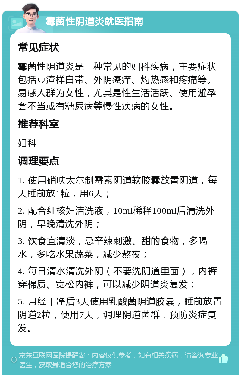 霉菌性阴道炎就医指南 常见症状 霉菌性阴道炎是一种常见的妇科疾病，主要症状包括豆渣样白带、外阴瘙痒、灼热感和疼痛等。易感人群为女性，尤其是性生活活跃、使用避孕套不当或有糖尿病等慢性疾病的女性。 推荐科室 妇科 调理要点 1. 使用硝呋太尔制霉素阴道软胶囊放置阴道，每天睡前放1粒，用6天； 2. 配合红核妇洁洗液，10ml稀释100ml后清洗外阴，早晚清洗外阴； 3. 饮食宜清淡，忌辛辣刺激、甜的食物，多喝水，多吃水果蔬菜，减少熬夜； 4. 每日清水清洗外阴（不要洗阴道里面），内裤穿棉质、宽松内裤，可以减少阴道炎复发； 5. 月经干净后3天使用乳酸菌阴道胶囊，睡前放置阴道2粒，使用7天，调理阴道菌群，预防炎症复发。