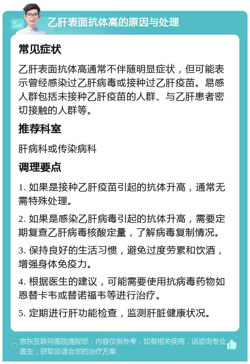 乙肝表面抗体高的原因与处理 常见症状 乙肝表面抗体高通常不伴随明显症状，但可能表示曾经感染过乙肝病毒或接种过乙肝疫苗。易感人群包括未接种乙肝疫苗的人群、与乙肝患者密切接触的人群等。 推荐科室 肝病科或传染病科 调理要点 1. 如果是接种乙肝疫苗引起的抗体升高，通常无需特殊处理。 2. 如果是感染乙肝病毒引起的抗体升高，需要定期复查乙肝病毒核酸定量，了解病毒复制情况。 3. 保持良好的生活习惯，避免过度劳累和饮酒，增强身体免疫力。 4. 根据医生的建议，可能需要使用抗病毒药物如恩替卡韦或替诺福韦等进行治疗。 5. 定期进行肝功能检查，监测肝脏健康状况。