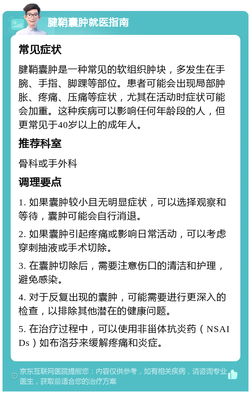 腱鞘囊肿就医指南 常见症状 腱鞘囊肿是一种常见的软组织肿块，多发生在手腕、手指、脚踝等部位。患者可能会出现局部肿胀、疼痛、压痛等症状，尤其在活动时症状可能会加重。这种疾病可以影响任何年龄段的人，但更常见于40岁以上的成年人。 推荐科室 骨科或手外科 调理要点 1. 如果囊肿较小且无明显症状，可以选择观察和等待，囊肿可能会自行消退。 2. 如果囊肿引起疼痛或影响日常活动，可以考虑穿刺抽液或手术切除。 3. 在囊肿切除后，需要注意伤口的清洁和护理，避免感染。 4. 对于反复出现的囊肿，可能需要进行更深入的检查，以排除其他潜在的健康问题。 5. 在治疗过程中，可以使用非甾体抗炎药（NSAIDs）如布洛芬来缓解疼痛和炎症。