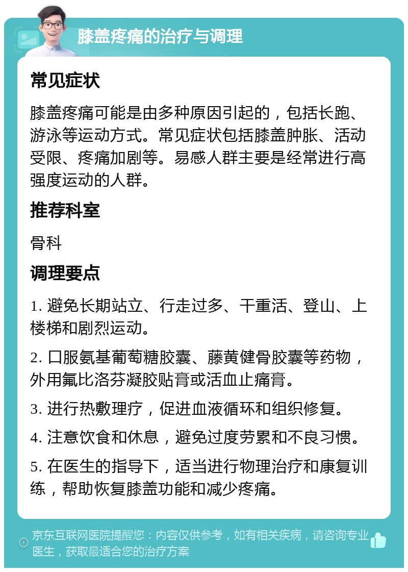 膝盖疼痛的治疗与调理 常见症状 膝盖疼痛可能是由多种原因引起的，包括长跑、游泳等运动方式。常见症状包括膝盖肿胀、活动受限、疼痛加剧等。易感人群主要是经常进行高强度运动的人群。 推荐科室 骨科 调理要点 1. 避免长期站立、行走过多、干重活、登山、上楼梯和剧烈运动。 2. 口服氨基葡萄糖胶囊、藤黄健骨胶囊等药物，外用氟比洛芬凝胶贴膏或活血止痛膏。 3. 进行热敷理疗，促进血液循环和组织修复。 4. 注意饮食和休息，避免过度劳累和不良习惯。 5. 在医生的指导下，适当进行物理治疗和康复训练，帮助恢复膝盖功能和减少疼痛。