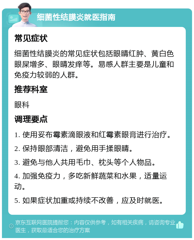 细菌性结膜炎就医指南 常见症状 细菌性结膜炎的常见症状包括眼睛红肿、黄白色眼屎增多、眼睛发痒等。易感人群主要是儿童和免疫力较弱的人群。 推荐科室 眼科 调理要点 1. 使用妥布霉素滴眼液和红霉素眼膏进行治疗。 2. 保持眼部清洁，避免用手揉眼睛。 3. 避免与他人共用毛巾、枕头等个人物品。 4. 加强免疫力，多吃新鲜蔬菜和水果，适量运动。 5. 如果症状加重或持续不改善，应及时就医。