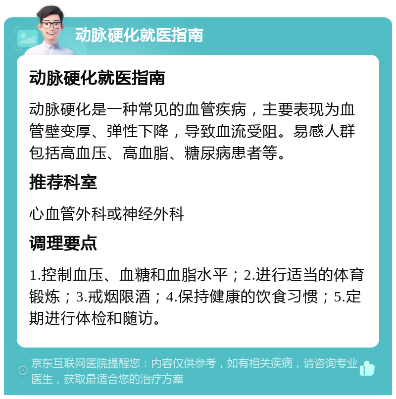 动脉硬化就医指南 动脉硬化就医指南 动脉硬化是一种常见的血管疾病，主要表现为血管壁变厚、弹性下降，导致血流受阻。易感人群包括高血压、高血脂、糖尿病患者等。 推荐科室 心血管外科或神经外科 调理要点 1.控制血压、血糖和血脂水平；2.进行适当的体育锻炼；3.戒烟限酒；4.保持健康的饮食习惯；5.定期进行体检和随访。