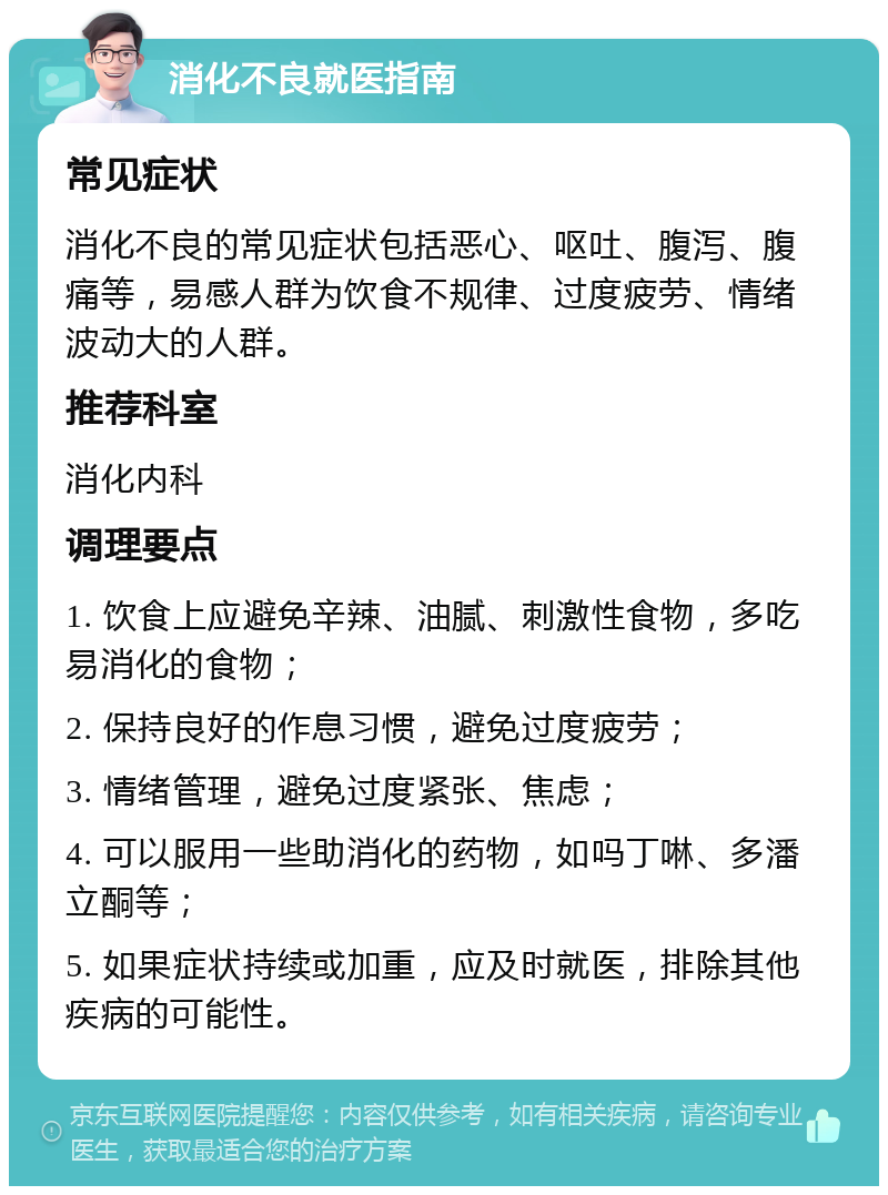 消化不良就医指南 常见症状 消化不良的常见症状包括恶心、呕吐、腹泻、腹痛等，易感人群为饮食不规律、过度疲劳、情绪波动大的人群。 推荐科室 消化内科 调理要点 1. 饮食上应避免辛辣、油腻、刺激性食物，多吃易消化的食物； 2. 保持良好的作息习惯，避免过度疲劳； 3. 情绪管理，避免过度紧张、焦虑； 4. 可以服用一些助消化的药物，如吗丁啉、多潘立酮等； 5. 如果症状持续或加重，应及时就医，排除其他疾病的可能性。