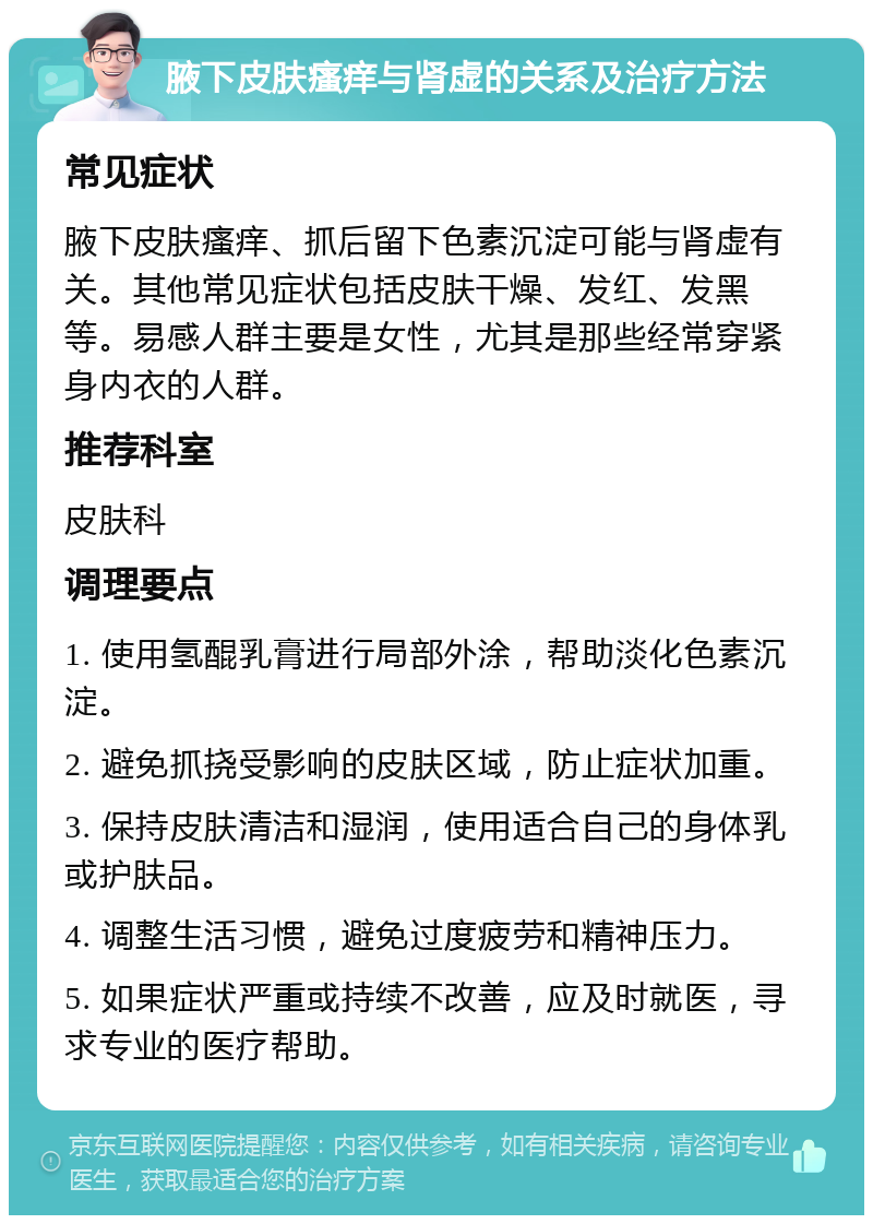 腋下皮肤瘙痒与肾虚的关系及治疗方法 常见症状 腋下皮肤瘙痒、抓后留下色素沉淀可能与肾虚有关。其他常见症状包括皮肤干燥、发红、发黑等。易感人群主要是女性，尤其是那些经常穿紧身内衣的人群。 推荐科室 皮肤科 调理要点 1. 使用氢醌乳膏进行局部外涂，帮助淡化色素沉淀。 2. 避免抓挠受影响的皮肤区域，防止症状加重。 3. 保持皮肤清洁和湿润，使用适合自己的身体乳或护肤品。 4. 调整生活习惯，避免过度疲劳和精神压力。 5. 如果症状严重或持续不改善，应及时就医，寻求专业的医疗帮助。