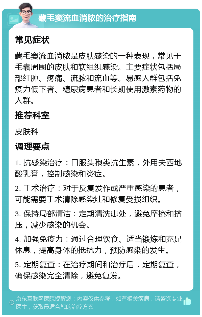 藏毛窦流血淌脓的治疗指南 常见症状 藏毛窦流血淌脓是皮肤感染的一种表现，常见于毛囊周围的皮肤和软组织感染。主要症状包括局部红肿、疼痛、流脓和流血等。易感人群包括免疫力低下者、糖尿病患者和长期使用激素药物的人群。 推荐科室 皮肤科 调理要点 1. 抗感染治疗：口服头孢类抗生素，外用夫西地酸乳膏，控制感染和炎症。 2. 手术治疗：对于反复发作或严重感染的患者，可能需要手术清除感染灶和修复受损组织。 3. 保持局部清洁：定期清洗患处，避免摩擦和挤压，减少感染的机会。 4. 加强免疫力：通过合理饮食、适当锻炼和充足休息，提高身体的抵抗力，预防感染的发生。 5. 定期复查：在治疗期间和治疗后，定期复查，确保感染完全清除，避免复发。