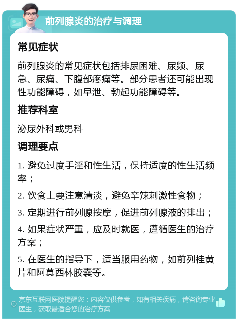 前列腺炎的治疗与调理 常见症状 前列腺炎的常见症状包括排尿困难、尿频、尿急、尿痛、下腹部疼痛等。部分患者还可能出现性功能障碍，如早泄、勃起功能障碍等。 推荐科室 泌尿外科或男科 调理要点 1. 避免过度手淫和性生活，保持适度的性生活频率； 2. 饮食上要注意清淡，避免辛辣刺激性食物； 3. 定期进行前列腺按摩，促进前列腺液的排出； 4. 如果症状严重，应及时就医，遵循医生的治疗方案； 5. 在医生的指导下，适当服用药物，如前列桂黄片和阿莫西林胶囊等。