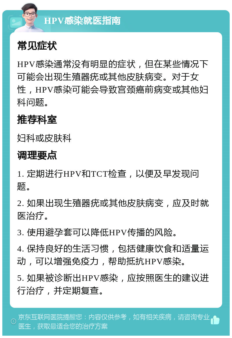 HPV感染就医指南 常见症状 HPV感染通常没有明显的症状，但在某些情况下可能会出现生殖器疣或其他皮肤病变。对于女性，HPV感染可能会导致宫颈癌前病变或其他妇科问题。 推荐科室 妇科或皮肤科 调理要点 1. 定期进行HPV和TCT检查，以便及早发现问题。 2. 如果出现生殖器疣或其他皮肤病变，应及时就医治疗。 3. 使用避孕套可以降低HPV传播的风险。 4. 保持良好的生活习惯，包括健康饮食和适量运动，可以增强免疫力，帮助抵抗HPV感染。 5. 如果被诊断出HPV感染，应按照医生的建议进行治疗，并定期复查。