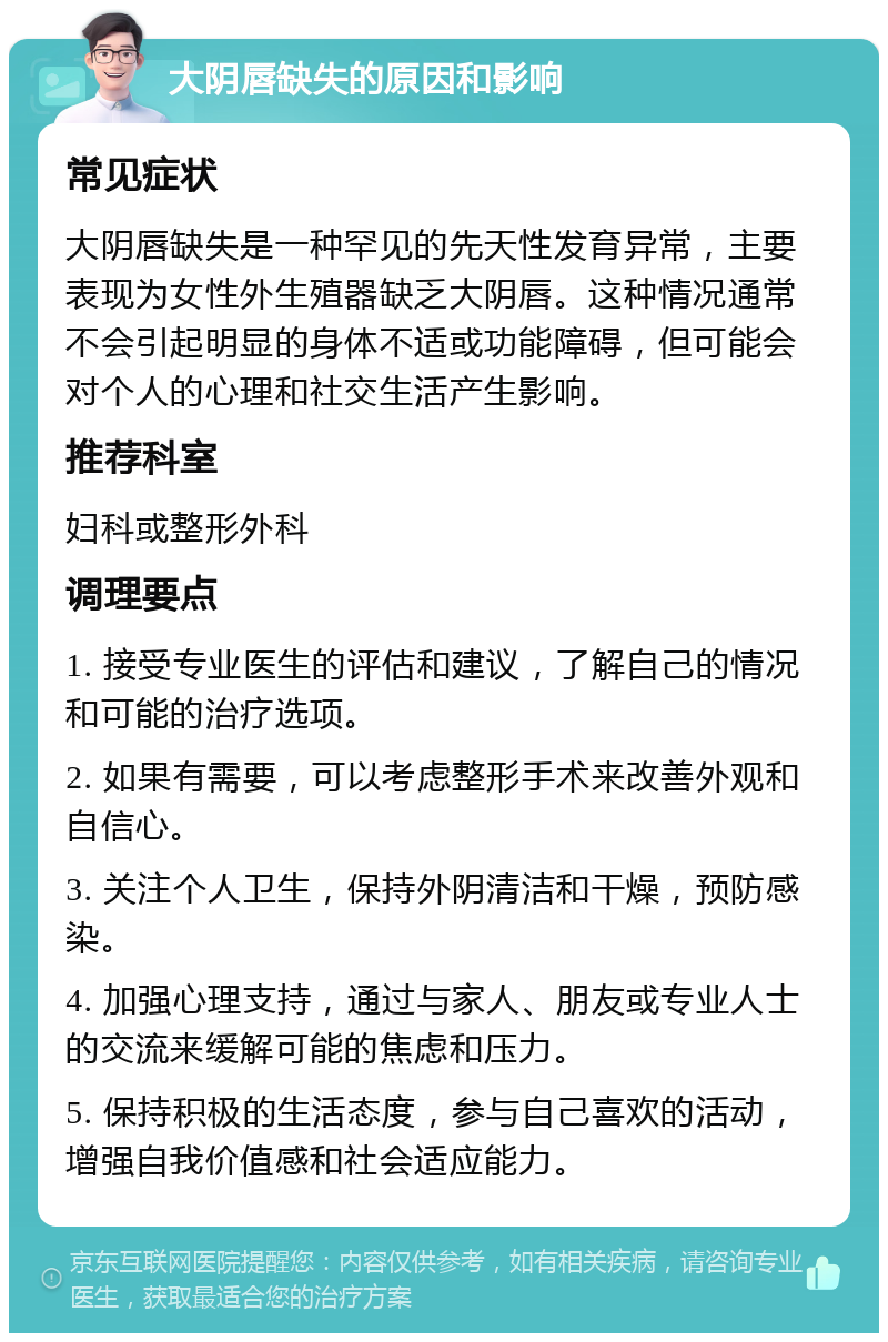 大阴唇缺失的原因和影响 常见症状 大阴唇缺失是一种罕见的先天性发育异常，主要表现为女性外生殖器缺乏大阴唇。这种情况通常不会引起明显的身体不适或功能障碍，但可能会对个人的心理和社交生活产生影响。 推荐科室 妇科或整形外科 调理要点 1. 接受专业医生的评估和建议，了解自己的情况和可能的治疗选项。 2. 如果有需要，可以考虑整形手术来改善外观和自信心。 3. 关注个人卫生，保持外阴清洁和干燥，预防感染。 4. 加强心理支持，通过与家人、朋友或专业人士的交流来缓解可能的焦虑和压力。 5. 保持积极的生活态度，参与自己喜欢的活动，增强自我价值感和社会适应能力。