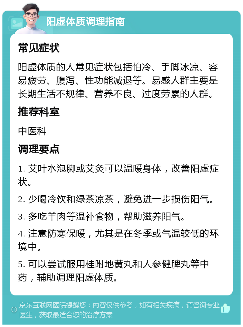 阳虚体质调理指南 常见症状 阳虚体质的人常见症状包括怕冷、手脚冰凉、容易疲劳、腹泻、性功能减退等。易感人群主要是长期生活不规律、营养不良、过度劳累的人群。 推荐科室 中医科 调理要点 1. 艾叶水泡脚或艾灸可以温暖身体，改善阳虚症状。 2. 少喝冷饮和绿茶凉茶，避免进一步损伤阳气。 3. 多吃羊肉等温补食物，帮助滋养阳气。 4. 注意防寒保暖，尤其是在冬季或气温较低的环境中。 5. 可以尝试服用桂附地黄丸和人参健脾丸等中药，辅助调理阳虚体质。