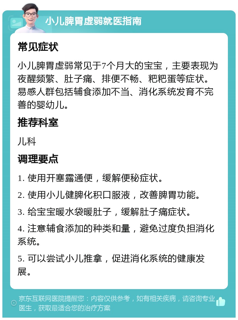 小儿脾胃虚弱就医指南 常见症状 小儿脾胃虚弱常见于7个月大的宝宝，主要表现为夜醒频繁、肚子痛、排便不畅、粑粑蛋等症状。易感人群包括辅食添加不当、消化系统发育不完善的婴幼儿。 推荐科室 儿科 调理要点 1. 使用开塞露通便，缓解便秘症状。 2. 使用小儿健脾化积口服液，改善脾胃功能。 3. 给宝宝暖水袋暖肚子，缓解肚子痛症状。 4. 注意辅食添加的种类和量，避免过度负担消化系统。 5. 可以尝试小儿推拿，促进消化系统的健康发展。