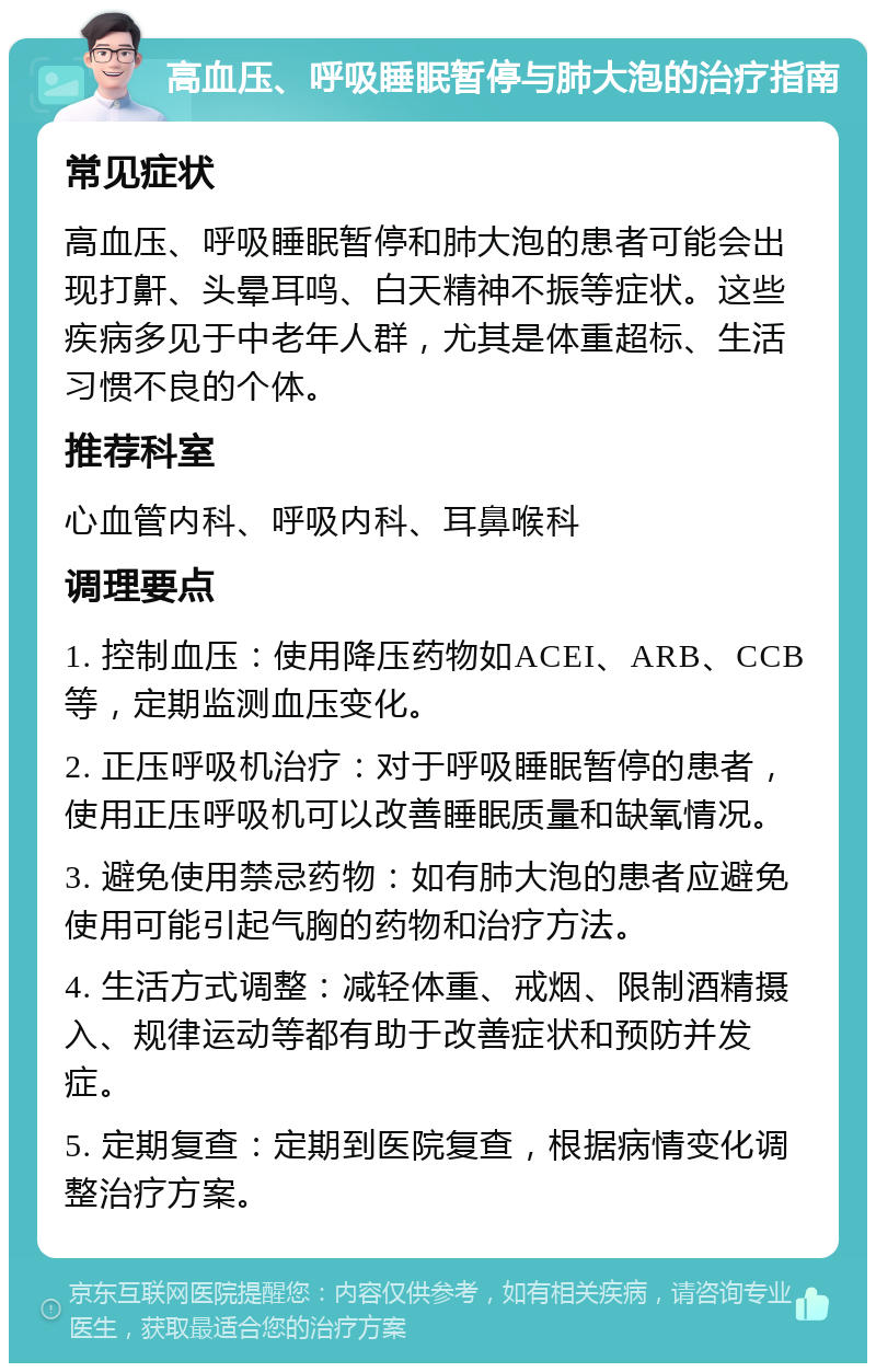 高血压、呼吸睡眠暂停与肺大泡的治疗指南 常见症状 高血压、呼吸睡眠暂停和肺大泡的患者可能会出现打鼾、头晕耳鸣、白天精神不振等症状。这些疾病多见于中老年人群，尤其是体重超标、生活习惯不良的个体。 推荐科室 心血管内科、呼吸内科、耳鼻喉科 调理要点 1. 控制血压：使用降压药物如ACEI、ARB、CCB等，定期监测血压变化。 2. 正压呼吸机治疗：对于呼吸睡眠暂停的患者，使用正压呼吸机可以改善睡眠质量和缺氧情况。 3. 避免使用禁忌药物：如有肺大泡的患者应避免使用可能引起气胸的药物和治疗方法。 4. 生活方式调整：减轻体重、戒烟、限制酒精摄入、规律运动等都有助于改善症状和预防并发症。 5. 定期复查：定期到医院复查，根据病情变化调整治疗方案。