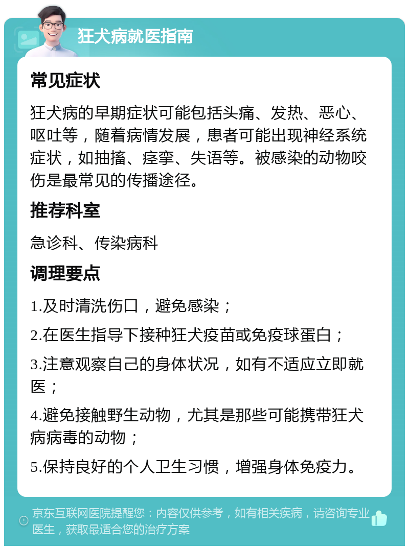 狂犬病就医指南 常见症状 狂犬病的早期症状可能包括头痛、发热、恶心、呕吐等，随着病情发展，患者可能出现神经系统症状，如抽搐、痉挛、失语等。被感染的动物咬伤是最常见的传播途径。 推荐科室 急诊科、传染病科 调理要点 1.及时清洗伤口，避免感染； 2.在医生指导下接种狂犬疫苗或免疫球蛋白； 3.注意观察自己的身体状况，如有不适应立即就医； 4.避免接触野生动物，尤其是那些可能携带狂犬病病毒的动物； 5.保持良好的个人卫生习惯，增强身体免疫力。