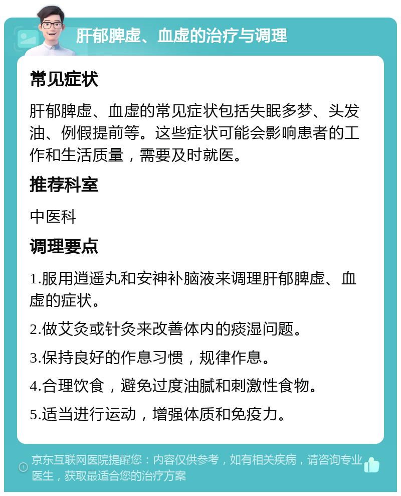 肝郁脾虚、血虚的治疗与调理 常见症状 肝郁脾虚、血虚的常见症状包括失眠多梦、头发油、例假提前等。这些症状可能会影响患者的工作和生活质量，需要及时就医。 推荐科室 中医科 调理要点 1.服用逍遥丸和安神补脑液来调理肝郁脾虚、血虚的症状。 2.做艾灸或针灸来改善体内的痰湿问题。 3.保持良好的作息习惯，规律作息。 4.合理饮食，避免过度油腻和刺激性食物。 5.适当进行运动，增强体质和免疫力。