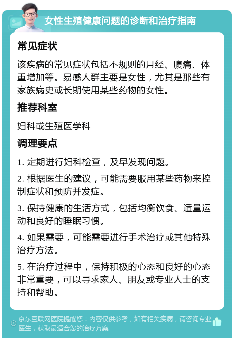 女性生殖健康问题的诊断和治疗指南 常见症状 该疾病的常见症状包括不规则的月经、腹痛、体重增加等。易感人群主要是女性，尤其是那些有家族病史或长期使用某些药物的女性。 推荐科室 妇科或生殖医学科 调理要点 1. 定期进行妇科检查，及早发现问题。 2. 根据医生的建议，可能需要服用某些药物来控制症状和预防并发症。 3. 保持健康的生活方式，包括均衡饮食、适量运动和良好的睡眠习惯。 4. 如果需要，可能需要进行手术治疗或其他特殊治疗方法。 5. 在治疗过程中，保持积极的心态和良好的心态非常重要，可以寻求家人、朋友或专业人士的支持和帮助。