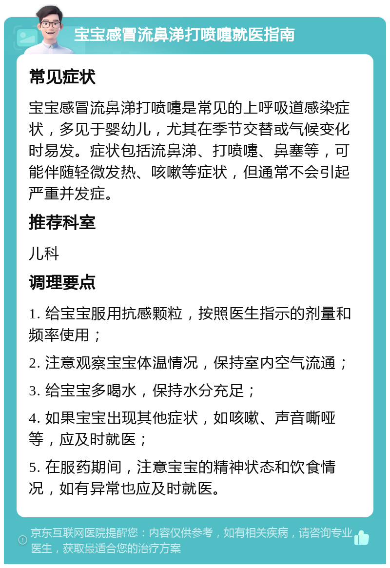 宝宝感冒流鼻涕打喷嚏就医指南 常见症状 宝宝感冒流鼻涕打喷嚏是常见的上呼吸道感染症状，多见于婴幼儿，尤其在季节交替或气候变化时易发。症状包括流鼻涕、打喷嚏、鼻塞等，可能伴随轻微发热、咳嗽等症状，但通常不会引起严重并发症。 推荐科室 儿科 调理要点 1. 给宝宝服用抗感颗粒，按照医生指示的剂量和频率使用； 2. 注意观察宝宝体温情况，保持室内空气流通； 3. 给宝宝多喝水，保持水分充足； 4. 如果宝宝出现其他症状，如咳嗽、声音嘶哑等，应及时就医； 5. 在服药期间，注意宝宝的精神状态和饮食情况，如有异常也应及时就医。