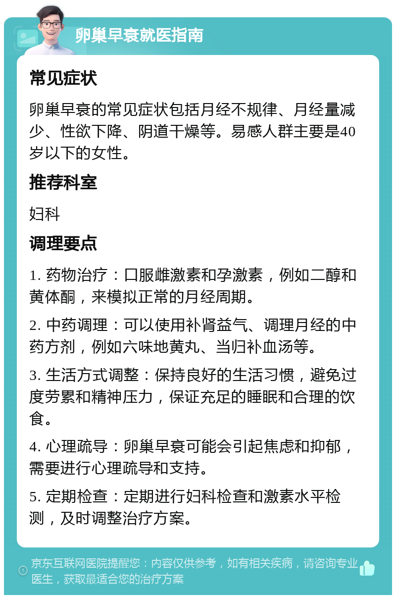 卵巢早衰就医指南 常见症状 卵巢早衰的常见症状包括月经不规律、月经量减少、性欲下降、阴道干燥等。易感人群主要是40岁以下的女性。 推荐科室 妇科 调理要点 1. 药物治疗：口服雌激素和孕激素，例如二醇和黄体酮，来模拟正常的月经周期。 2. 中药调理：可以使用补肾益气、调理月经的中药方剂，例如六味地黄丸、当归补血汤等。 3. 生活方式调整：保持良好的生活习惯，避免过度劳累和精神压力，保证充足的睡眠和合理的饮食。 4. 心理疏导：卵巢早衰可能会引起焦虑和抑郁，需要进行心理疏导和支持。 5. 定期检查：定期进行妇科检查和激素水平检测，及时调整治疗方案。