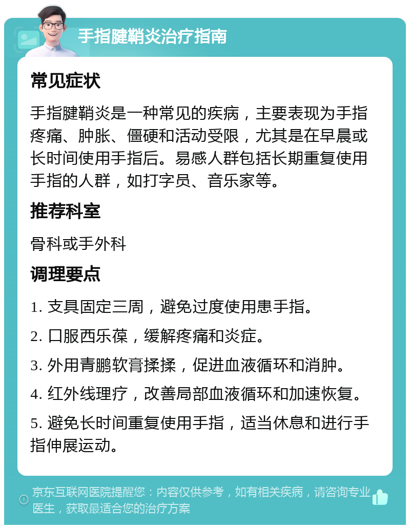 手指腱鞘炎治疗指南 常见症状 手指腱鞘炎是一种常见的疾病，主要表现为手指疼痛、肿胀、僵硬和活动受限，尤其是在早晨或长时间使用手指后。易感人群包括长期重复使用手指的人群，如打字员、音乐家等。 推荐科室 骨科或手外科 调理要点 1. 支具固定三周，避免过度使用患手指。 2. 口服西乐葆，缓解疼痛和炎症。 3. 外用青鹏软膏揉揉，促进血液循环和消肿。 4. 红外线理疗，改善局部血液循环和加速恢复。 5. 避免长时间重复使用手指，适当休息和进行手指伸展运动。