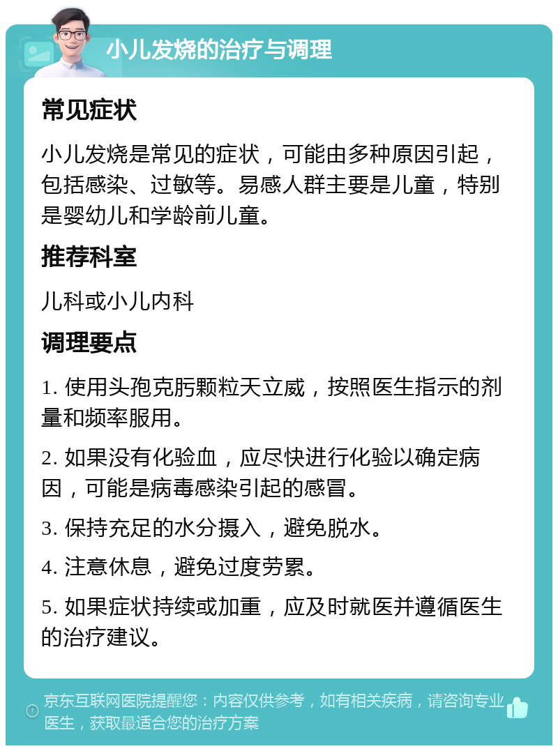 小儿发烧的治疗与调理 常见症状 小儿发烧是常见的症状，可能由多种原因引起，包括感染、过敏等。易感人群主要是儿童，特别是婴幼儿和学龄前儿童。 推荐科室 儿科或小儿内科 调理要点 1. 使用头孢克肟颗粒天立威，按照医生指示的剂量和频率服用。 2. 如果没有化验血，应尽快进行化验以确定病因，可能是病毒感染引起的感冒。 3. 保持充足的水分摄入，避免脱水。 4. 注意休息，避免过度劳累。 5. 如果症状持续或加重，应及时就医并遵循医生的治疗建议。