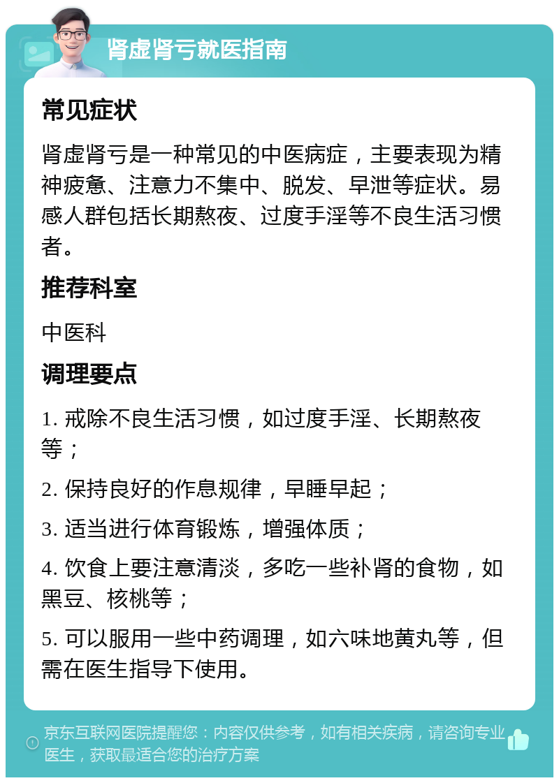 肾虚肾亏就医指南 常见症状 肾虚肾亏是一种常见的中医病症，主要表现为精神疲惫、注意力不集中、脱发、早泄等症状。易感人群包括长期熬夜、过度手淫等不良生活习惯者。 推荐科室 中医科 调理要点 1. 戒除不良生活习惯，如过度手淫、长期熬夜等； 2. 保持良好的作息规律，早睡早起； 3. 适当进行体育锻炼，增强体质； 4. 饮食上要注意清淡，多吃一些补肾的食物，如黑豆、核桃等； 5. 可以服用一些中药调理，如六味地黄丸等，但需在医生指导下使用。