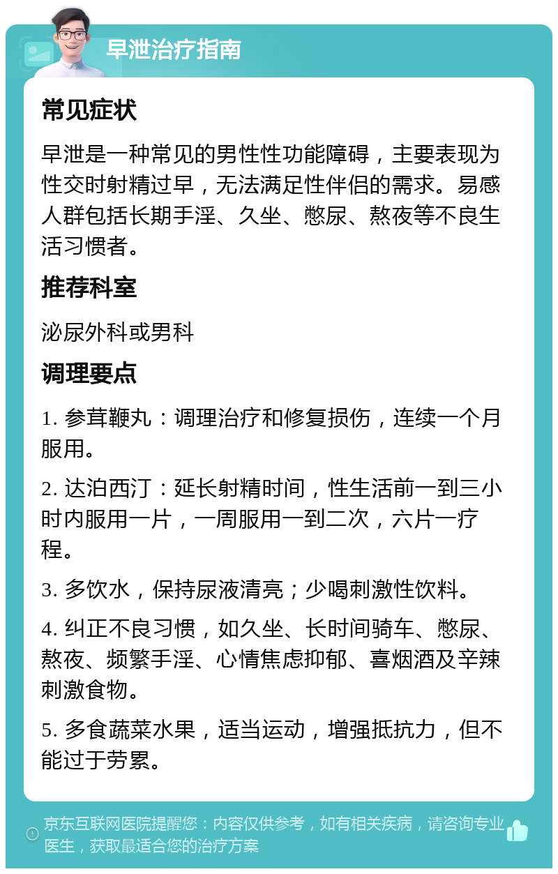 早泄治疗指南 常见症状 早泄是一种常见的男性性功能障碍，主要表现为性交时射精过早，无法满足性伴侣的需求。易感人群包括长期手淫、久坐、憋尿、熬夜等不良生活习惯者。 推荐科室 泌尿外科或男科 调理要点 1. 参茸鞭丸：调理治疗和修复损伤，连续一个月服用。 2. 达泊西汀：延长射精时间，性生活前一到三小时内服用一片，一周服用一到二次，六片一疗程。 3. 多饮水，保持尿液清亮；少喝刺激性饮料。 4. 纠正不良习惯，如久坐、长时间骑车、憋尿、熬夜、频繁手淫、心情焦虑抑郁、喜烟酒及辛辣刺激食物。 5. 多食蔬菜水果，适当运动，增强抵抗力，但不能过于劳累。