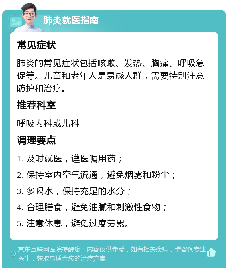 肺炎就医指南 常见症状 肺炎的常见症状包括咳嗽、发热、胸痛、呼吸急促等。儿童和老年人是易感人群，需要特别注意防护和治疗。 推荐科室 呼吸内科或儿科 调理要点 1. 及时就医，遵医嘱用药； 2. 保持室内空气流通，避免烟雾和粉尘； 3. 多喝水，保持充足的水分； 4. 合理膳食，避免油腻和刺激性食物； 5. 注意休息，避免过度劳累。