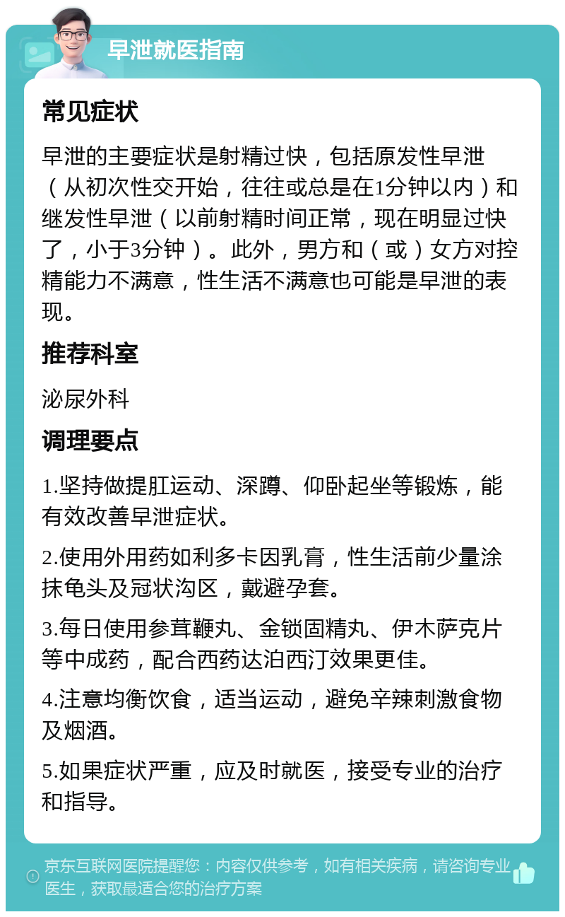 早泄就医指南 常见症状 早泄的主要症状是射精过快，包括原发性早泄（从初次性交开始，往往或总是在1分钟以内）和继发性早泄（以前射精时间正常，现在明显过快了，小于3分钟）。此外，男方和（或）女方对控精能力不满意，性生活不满意也可能是早泄的表现。 推荐科室 泌尿外科 调理要点 1.坚持做提肛运动、深蹲、仰卧起坐等锻炼，能有效改善早泄症状。 2.使用外用药如利多卡因乳膏，性生活前少量涂抹龟头及冠状沟区，戴避孕套。 3.每日使用参茸鞭丸、金锁固精丸、伊木萨克片等中成药，配合西药达泊西汀效果更佳。 4.注意均衡饮食，适当运动，避免辛辣刺激食物及烟酒。 5.如果症状严重，应及时就医，接受专业的治疗和指导。